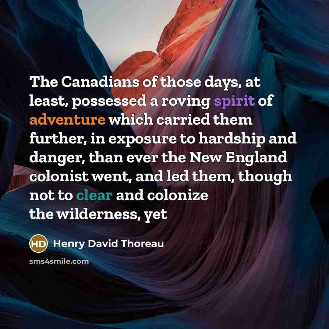 “The Canadians of those days, at least, possessed a roving spirit of adventure which carried them further, in exposure to hardship and danger, than ever the New England colonist went, and led them, though not to clear and colonize the wilderness, yet” quote by Henry David Thoreau