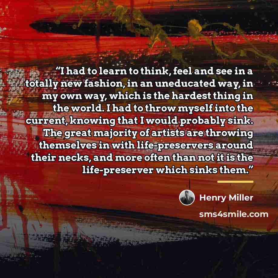 “I had to learn to think, feel and see in a totally new fashion, in an uneducated way, in my own way, which is the hardest thing in the world. I had to throw myself into the current, knowing that I would probably sink. The great majority of artists are throwing themselves in with life-preservers…” quote by Henry Miller