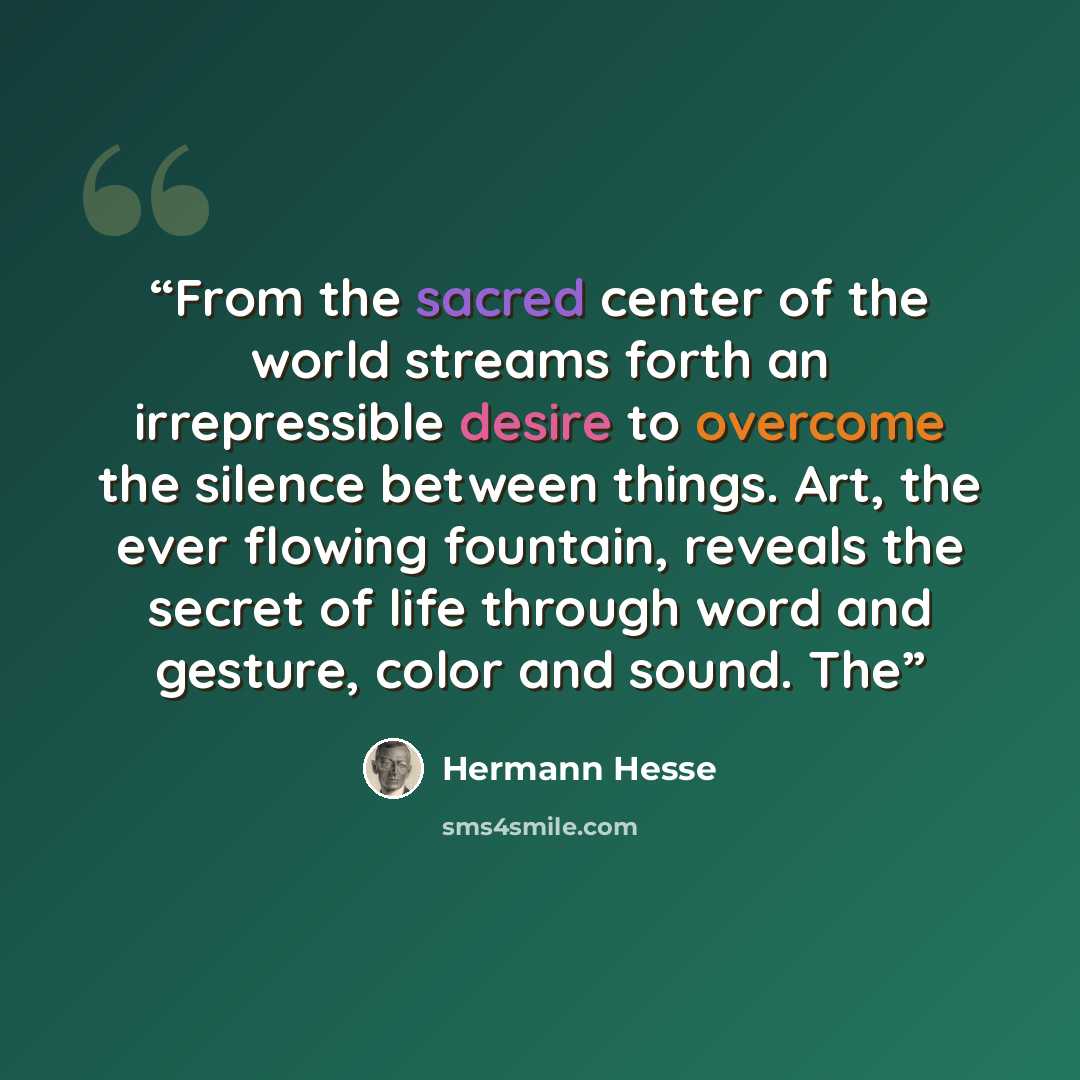 “From the sacred center of the world streams forth an irrepressible desire to overcome the silence between things. Art, the ever flowing fountain, reveals the secret of life through word and gesture, color and sound. The” quote by Hermann Hesse