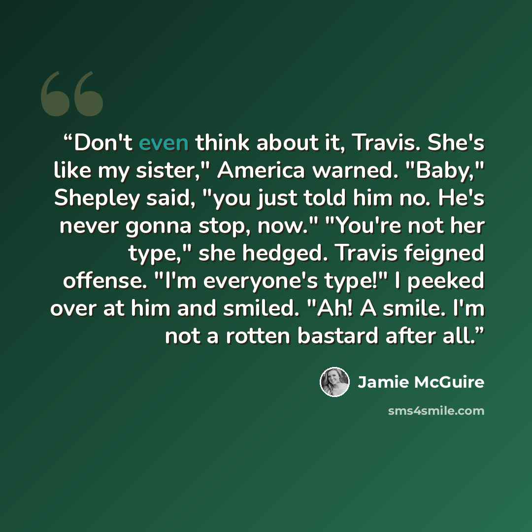“Don't even think about it, Travis. She's like my sister," America warned. "Baby," Shepley said, "you just told him no. He's never gonna stop, now." "You're not her type," she hedged. Travis feigned offense. "I'm everyone's type!" I peeked over at him and smiled. "Ah! A smile. I'm not a rotten…” quote by Jamie McGuire