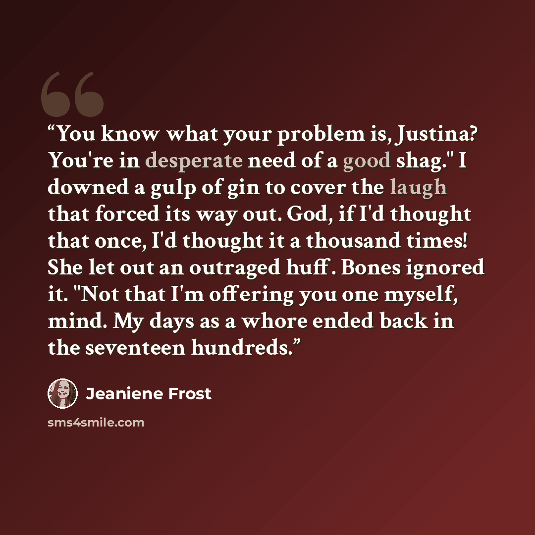“You know what your problem is, Justina? You're in desperate need of a good shag." I downed a gulp of gin to cover the laugh that forced its way out. God, if I'd thought that once, I'd thought it a thousand times! She let out an outraged huff. Bones ignored it. "Not that I'm offering you one…” quote by Jeaniene Frost
