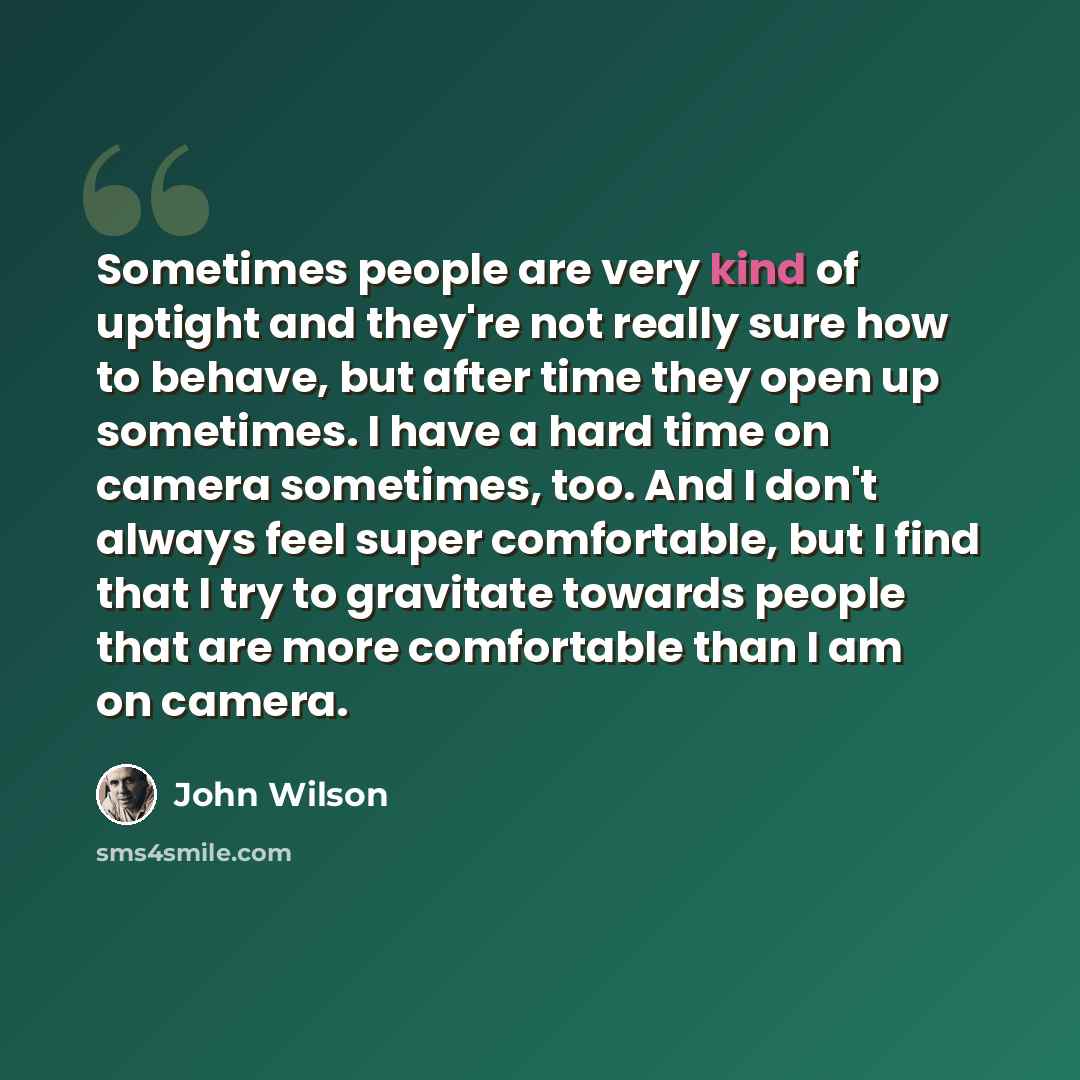 “Sometimes people are very kind of uptight and they're not really sure how to behave, but after time they open up sometimes. I have a hard time on camera sometimes, too. And I don't always feel super comfortable, but I find that I try to gravitate towards people that are more comfortable than I am…” quote by John Wilson