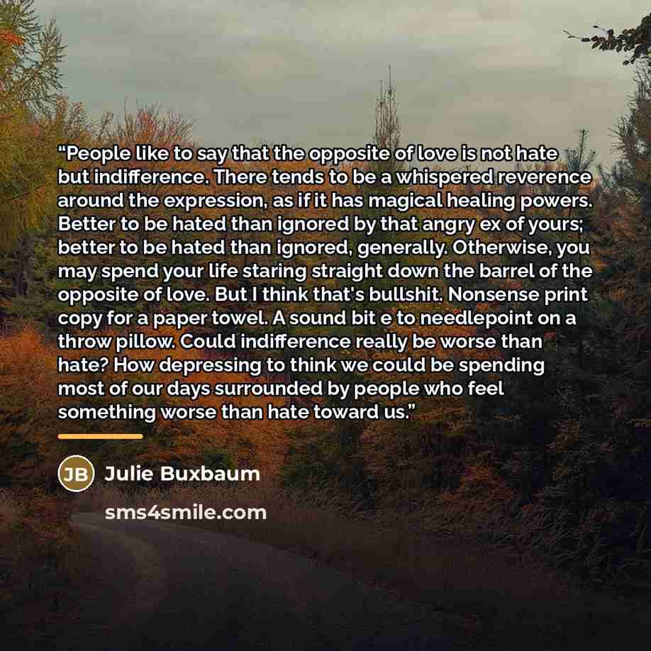 “People like to say that the opposite of love is not hate but indifference. There tends to be a whispered reverence around the expression, as if it has magical healing powers. Better to be hated than ignored by that angry ex of yours; better to be hated than ignored, generally. Otherwise, you may…” quote by Julie Buxbaum