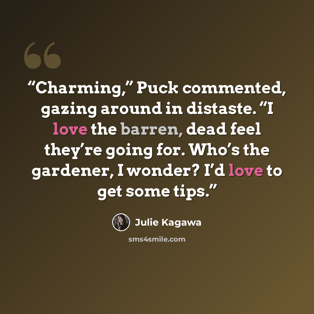 “Charming,” Puck commented, gazing around in distaste. “I love the barren, dead feel they’re going for. Who’s the gardener, I wonder? I’d love to get some tips.” quote by Julie Kagawa