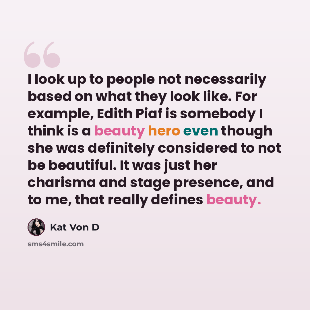 “I look up to people not necessarily based on what they look like. For example, Edith Piaf is somebody I think is a beauty hero even though she was definitely considered to not be beautiful. It was just her charisma and stage presence, and to me, that really defines beauty.” quote by Kat Von D