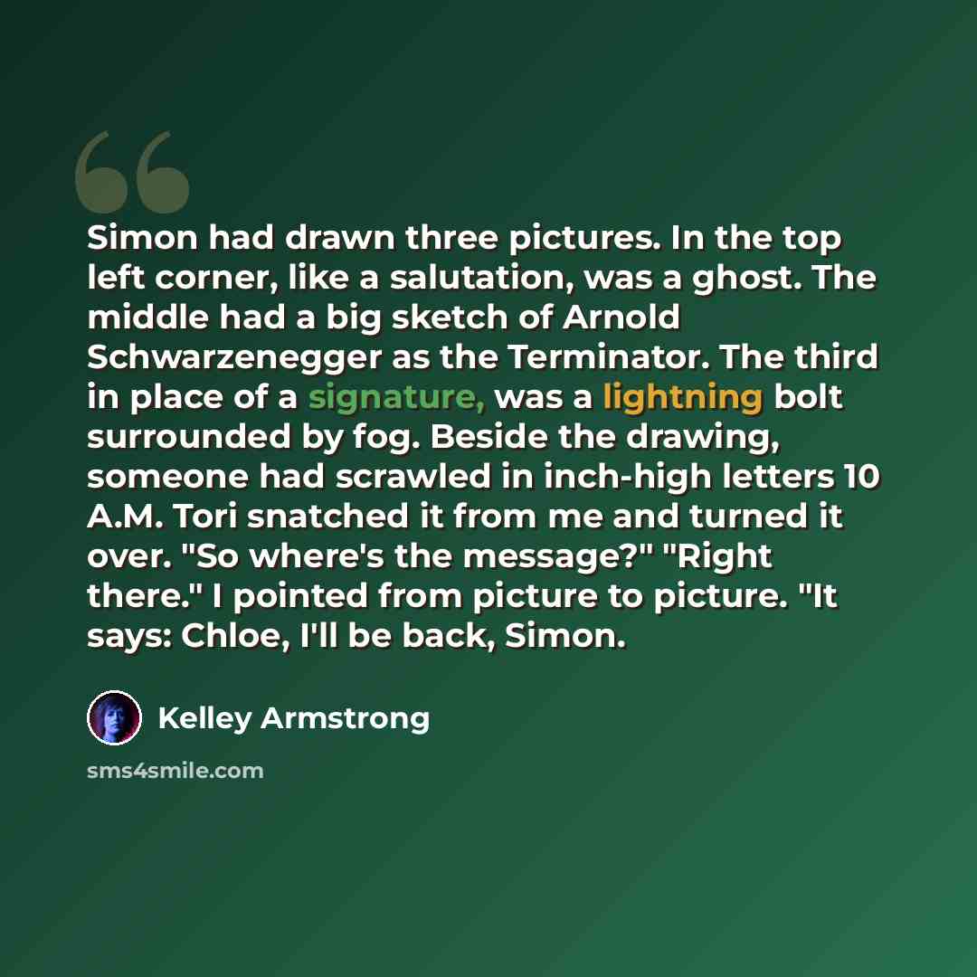 “Simon had drawn three pictures. In the top left corner, like a salutation, was a ghost. The middle had a big sketch of Arnold Schwarzenegger as the Terminator. The third in place of a signature, was a lightning bolt surrounded by fog. Beside the drawing, someone had scrawled in inch-high letters…” quote by Kelley Armstrong