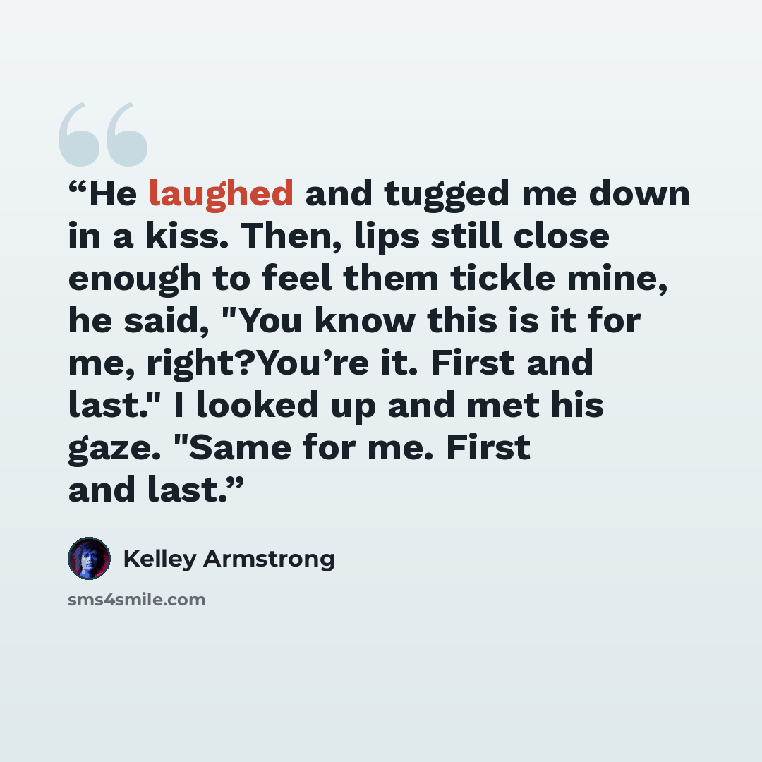 “He laughed and tugged me down in a kiss. Then, lips still close enough to feel them tickle mine, he said, "You know this is it for me, right?You’re it. First and last." I looked up and met his gaze. "Same for me. First and last.” quote by Kelley Armstrong