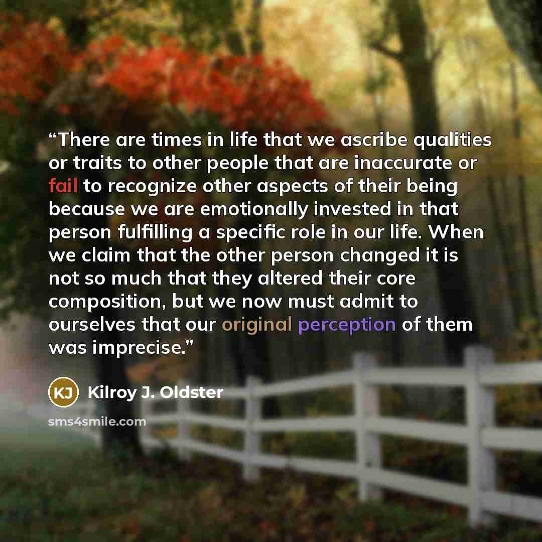 “There are times in life that we ascribe qualities or traits to other people that are inaccurate or fail to recognize other aspects of their being because we are emotionally invested in that person fulfilling a specific role in our life. When we claim that the other person changed it is not so much…” quote by Kilroy J. Oldster