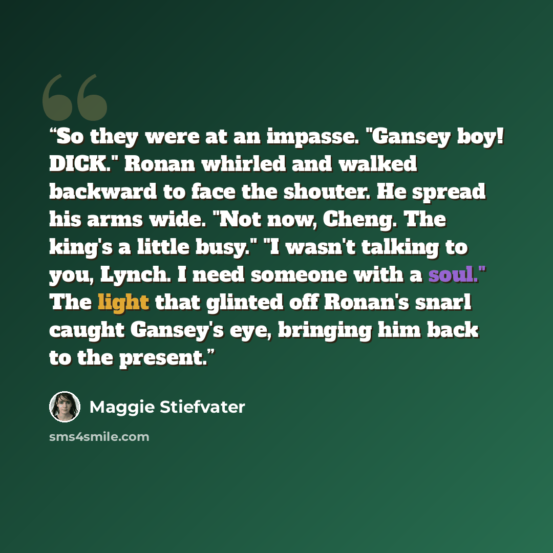 “So they were at an impasse. "Gansey boy! DICK." Ronan whirled and walked backward to face the shouter. He spread his arms wide. "Not now, Cheng. The king's a little busy." "I wasn't talking to you, Lynch. I need someone with a soul." The light that glinted off Ronan's snarl caught Gansey's eye…” quote by Maggie Stiefvater