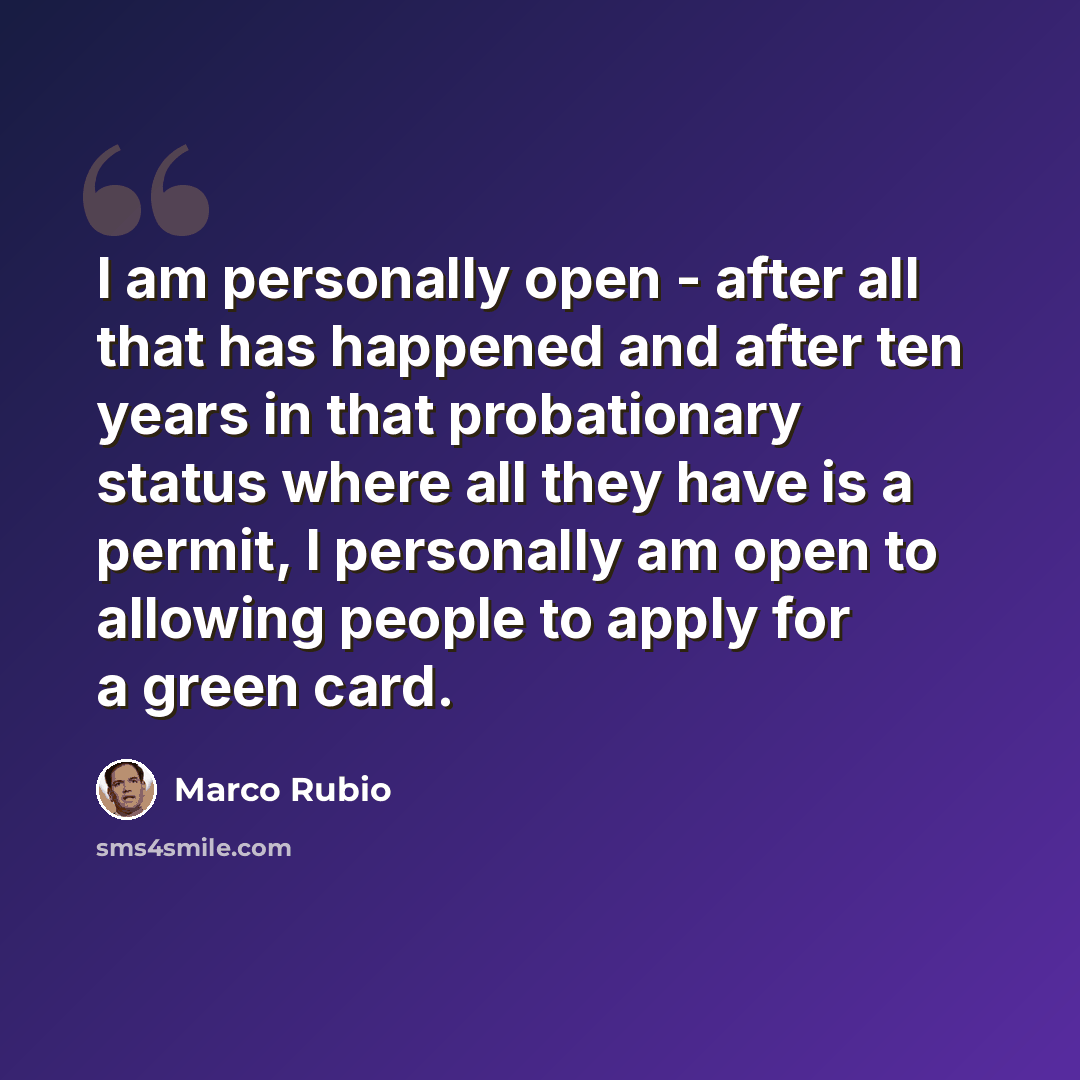 “I am personally open - after all that has happened and after ten years in that probationary status where all they have is a permit, I personally am open to allowing people to apply for a green card.” quote by Marco Rubio