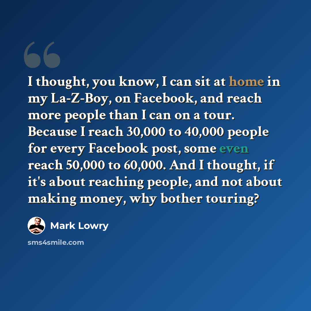 “I thought, you know, I can sit at home in my La-Z-Boy, on Facebook, and reach more people than I can on a tour. Because I reach 30,000 to 40,000 people for every Facebook post, some even reach 50,000 to 60,000. And I thought, if it's about reaching people, and not about making money, why bother…” quote by Mark Lowry