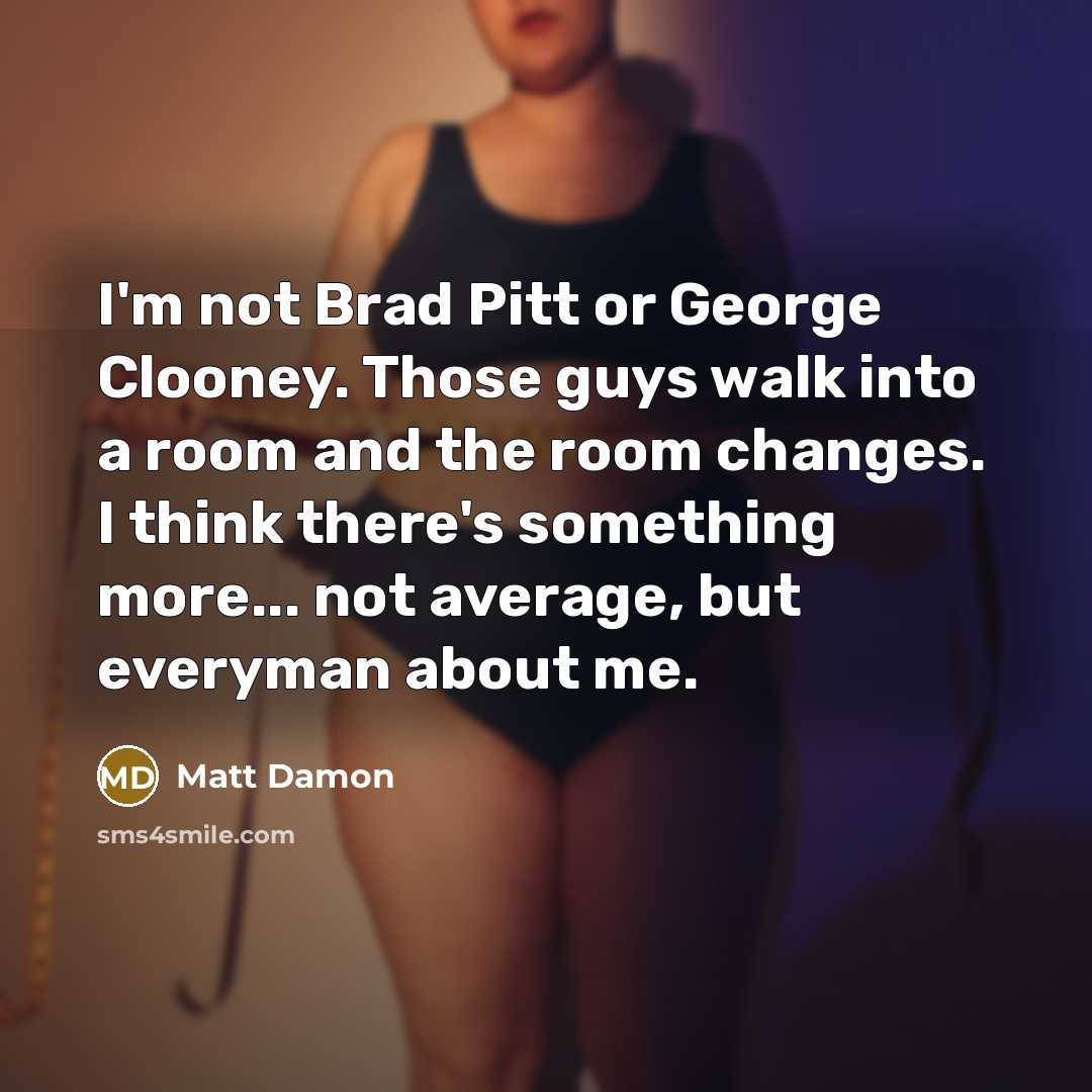 “I'm not Brad Pitt or George Clooney. Those guys walk into a room and the room changes. I think there's something more... not average, but everyman about me.” quote by Matt Damon