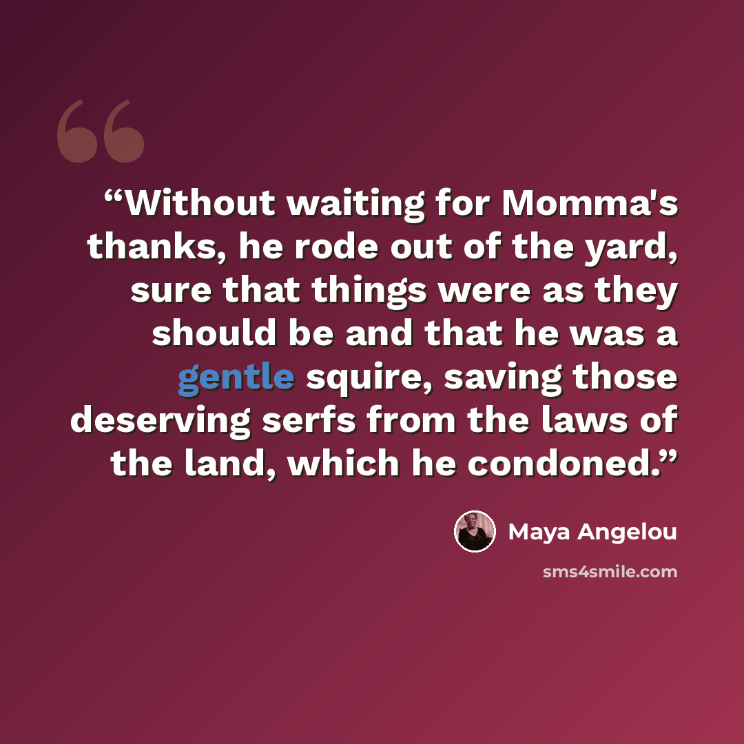 “Without waiting for Momma's thanks, he rode out of the yard, sure that things were as they should be and that he was a gentle squire, saving those deserving serfs from the laws of the land, which he condoned.” quote by Maya Angelou