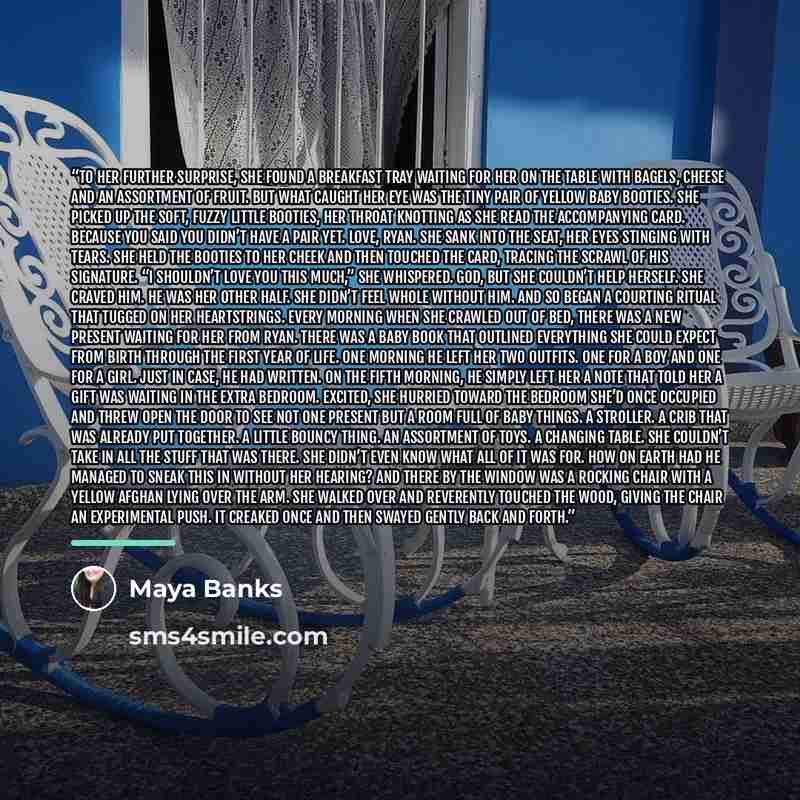“To her further surprise, she found a breakfast tray waiting for her on the table with bagels, cheese and an assortment of fruit. But what caught her eye was the tiny pair of yellow baby booties. She picked up the soft, fuzzy little booties, her throat knotting as she read the accompanying card…” quote by Maya Banks