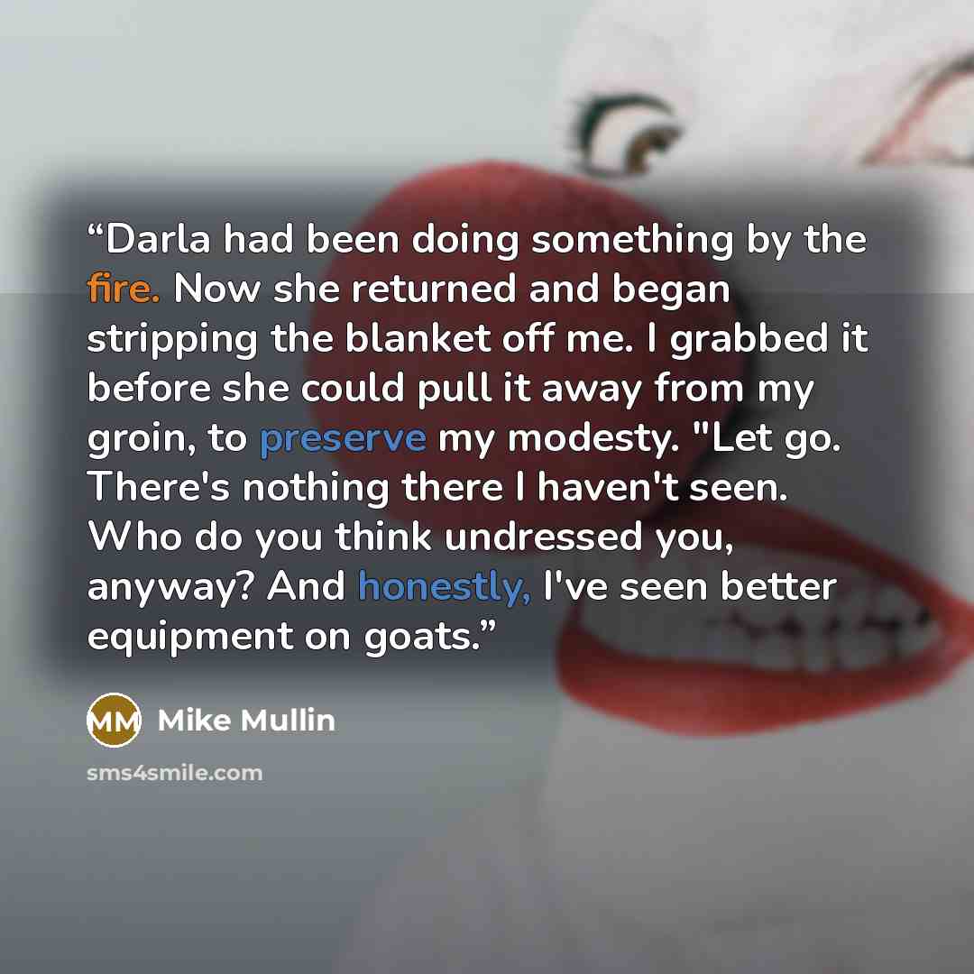 “Darla had been doing something by the fire. Now she returned and began stripping the blanket off me. I grabbed it before she could pull it away from my groin, to preserve my modesty. "Let go. There's nothing there I haven't seen. Who do you think undressed you, anyway? And honestly, I've seen…” quote by Mike Mullin