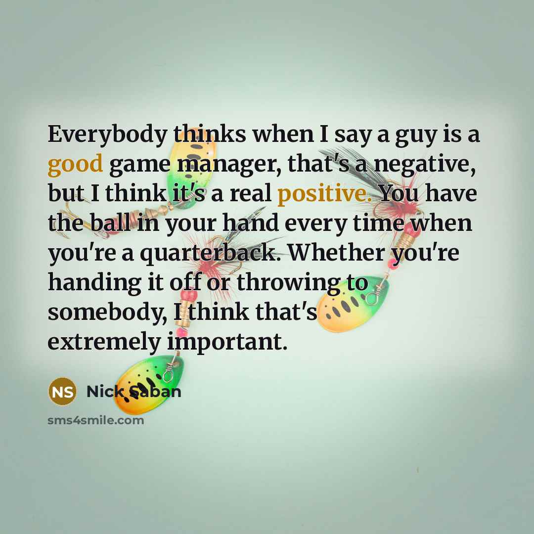 “Everybody thinks when I say a guy is a good game manager, that's a negative, but I think it's a real positive. You have the ball in your hand every time when you're a quarterback. Whether you're handing it off or throwing to somebody, I think that's extremely important.” quote by Nick Saban