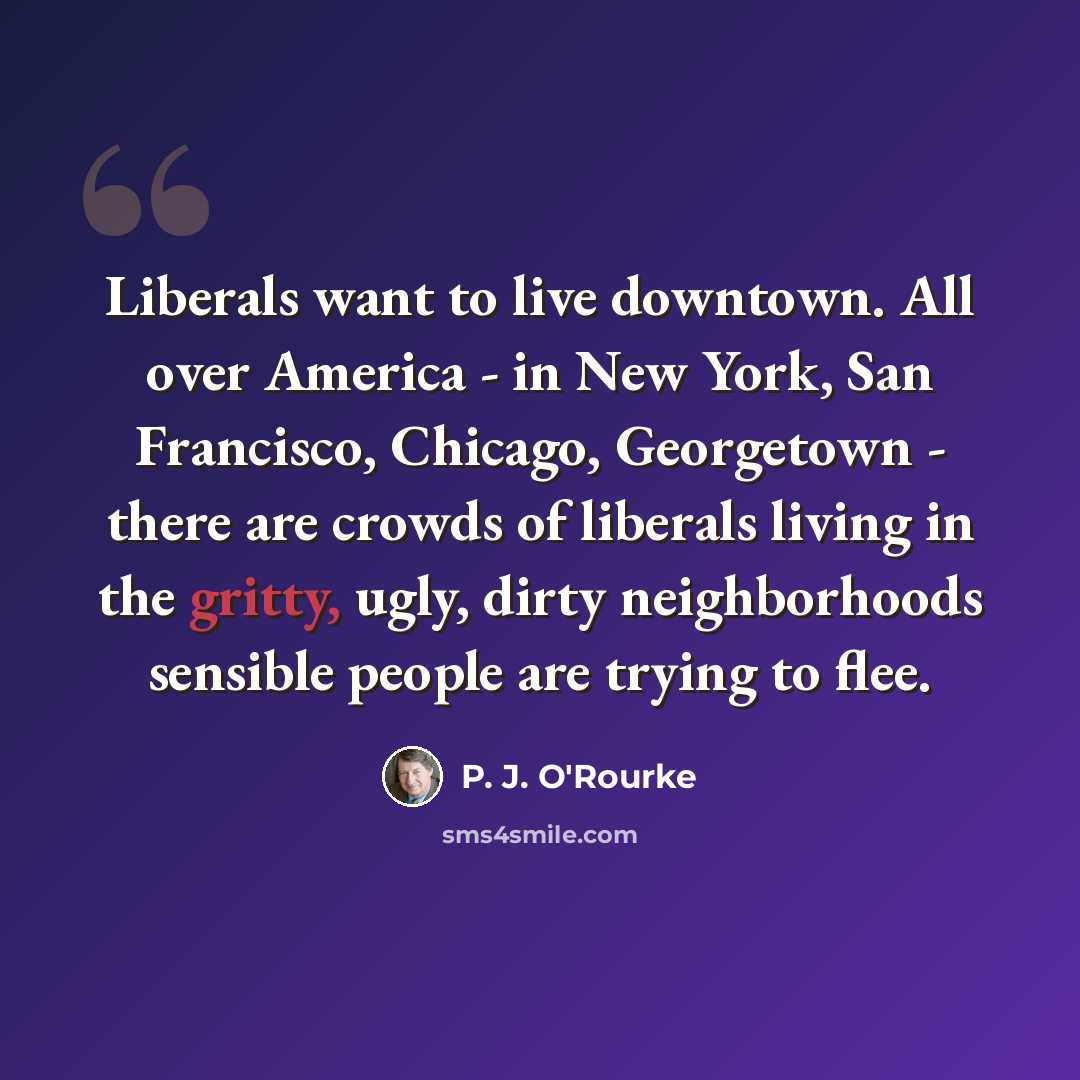 “Liberals want to live downtown. All over America - in New York, San Francisco, Chicago, Georgetown - there are crowds of liberals living in the gritty, ugly, dirty neighborhoods sensible people are trying to flee.” quote by P. J. O'Rourke