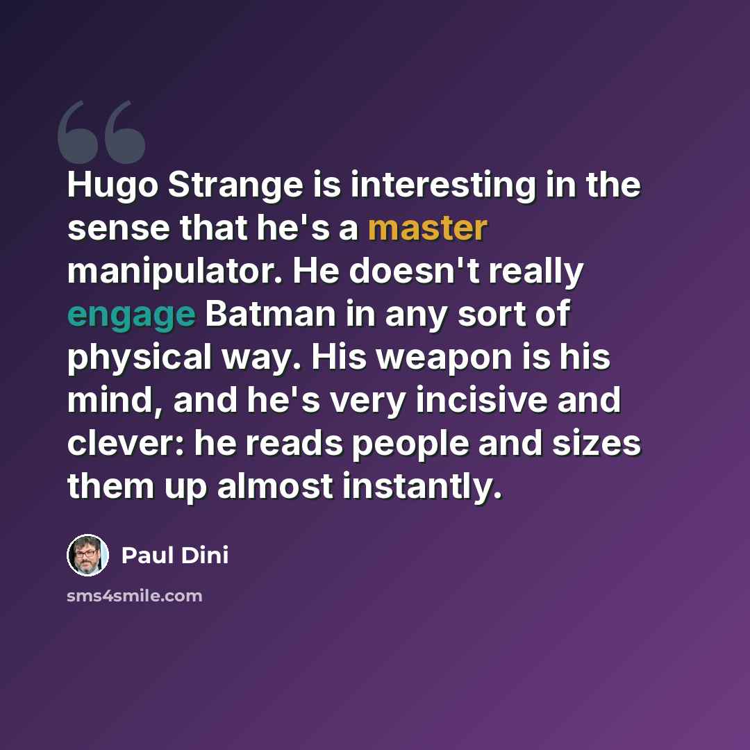 “Hugo Strange is interesting in the sense that he's a master manipulator. He doesn't really engage Batman in any sort of physical way. His weapon is his mind, and he's very incisive and clever: he reads people and sizes them up almost instantly.” quote by Paul Dini