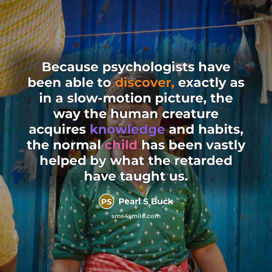 “Because psychologists have been able to discover, exactly as in a slow-motion picture, the way the human creature acquires knowledge and habits, the normal child has been vastly helped by what the retarded have taught us.” quote by Pearl S Buck