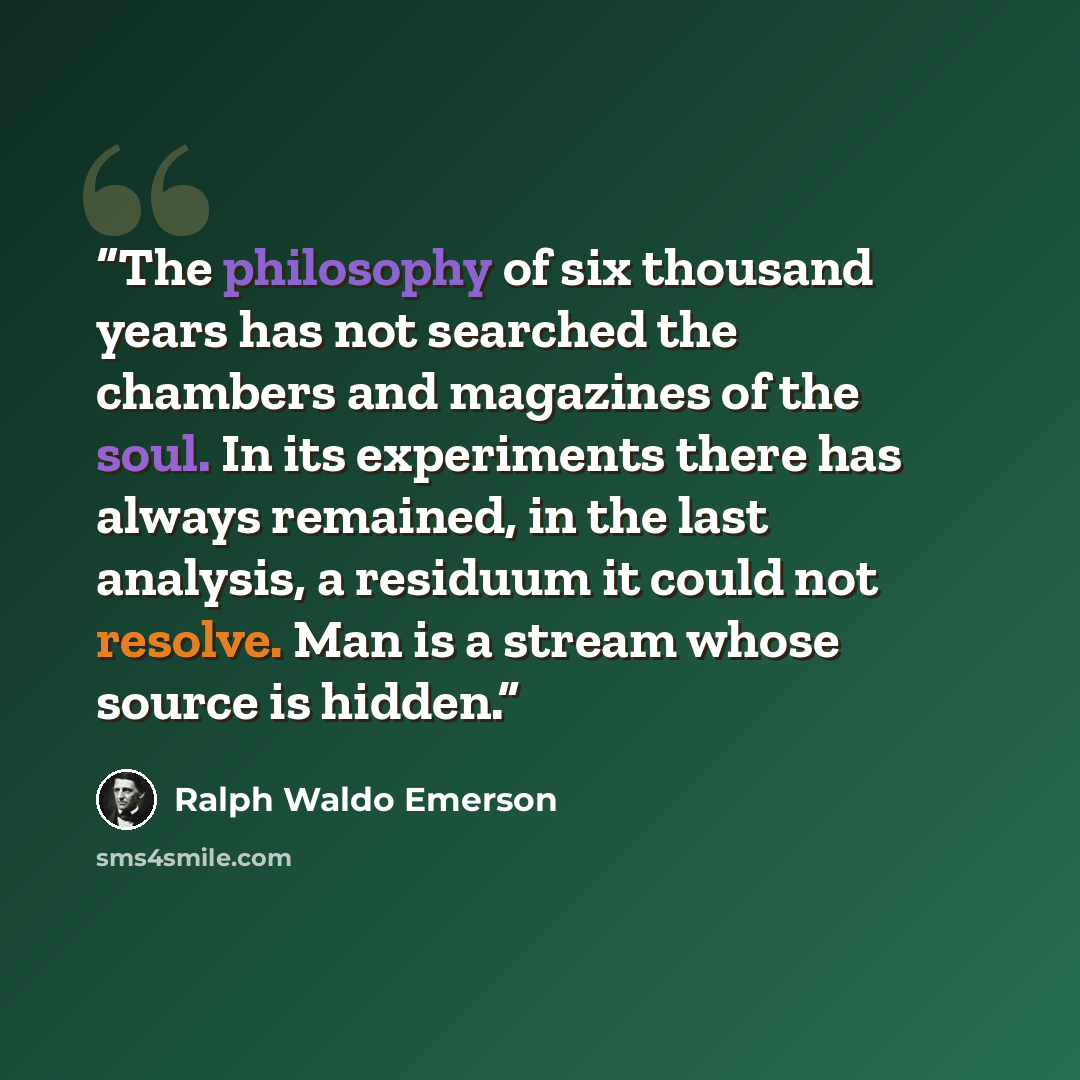 “The philosophy of six thousand years has not searched the chambers and magazines of the soul. In its experiments there has always remained, in the last analysis, a residuum it could not resolve. Man is a stream whose source is hidden.” quote by Ralph Waldo Emerson