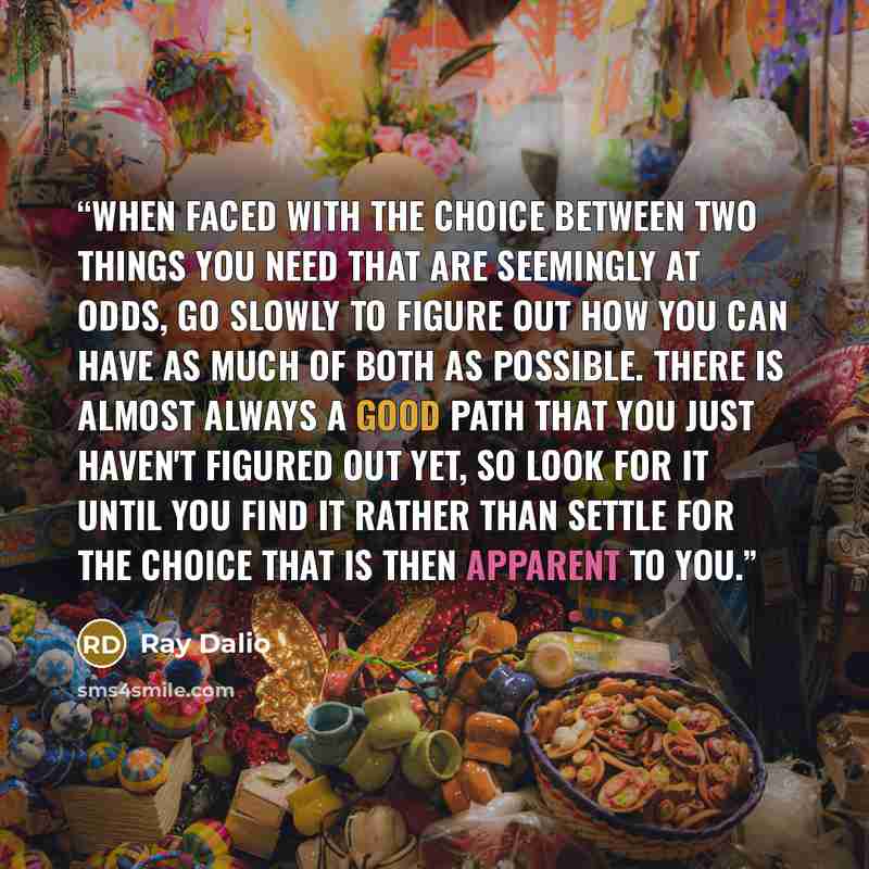 “When faced with the choice between two things you need that are seemingly at odds, go slowly to figure out how you can have as much of both as possible. There is almost always a good path that you just haven't figured out yet, so look for it until you find it rather than settle for the choice that…” quote by Ray Dalio