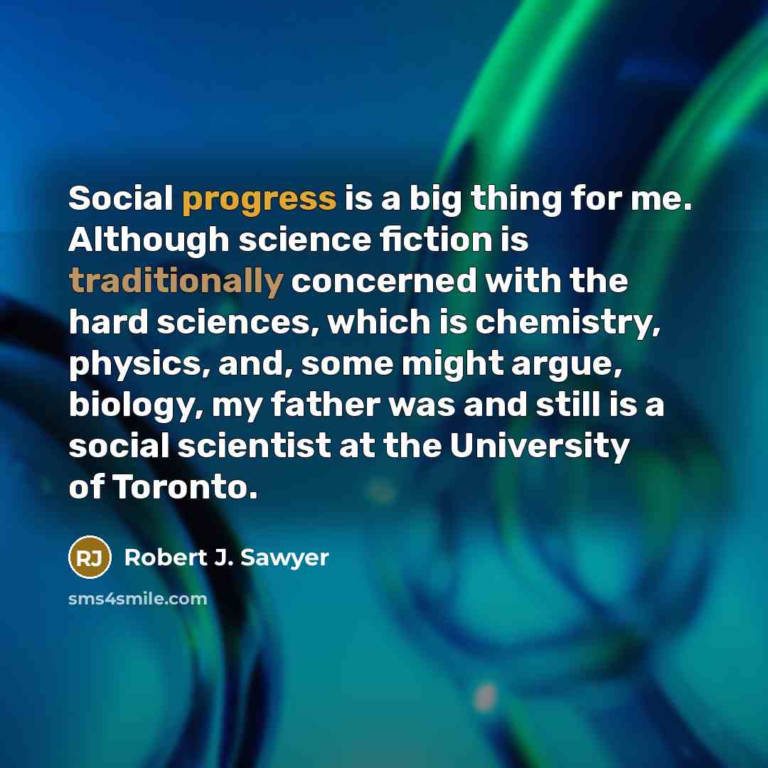 “Social progress is a big thing for me. Although science fiction is traditionally concerned with the hard sciences, which is chemistry, physics, and, some might argue, biology, my father was and still is a social scientist at the University of Toronto.” quote by Robert J. Sawyer