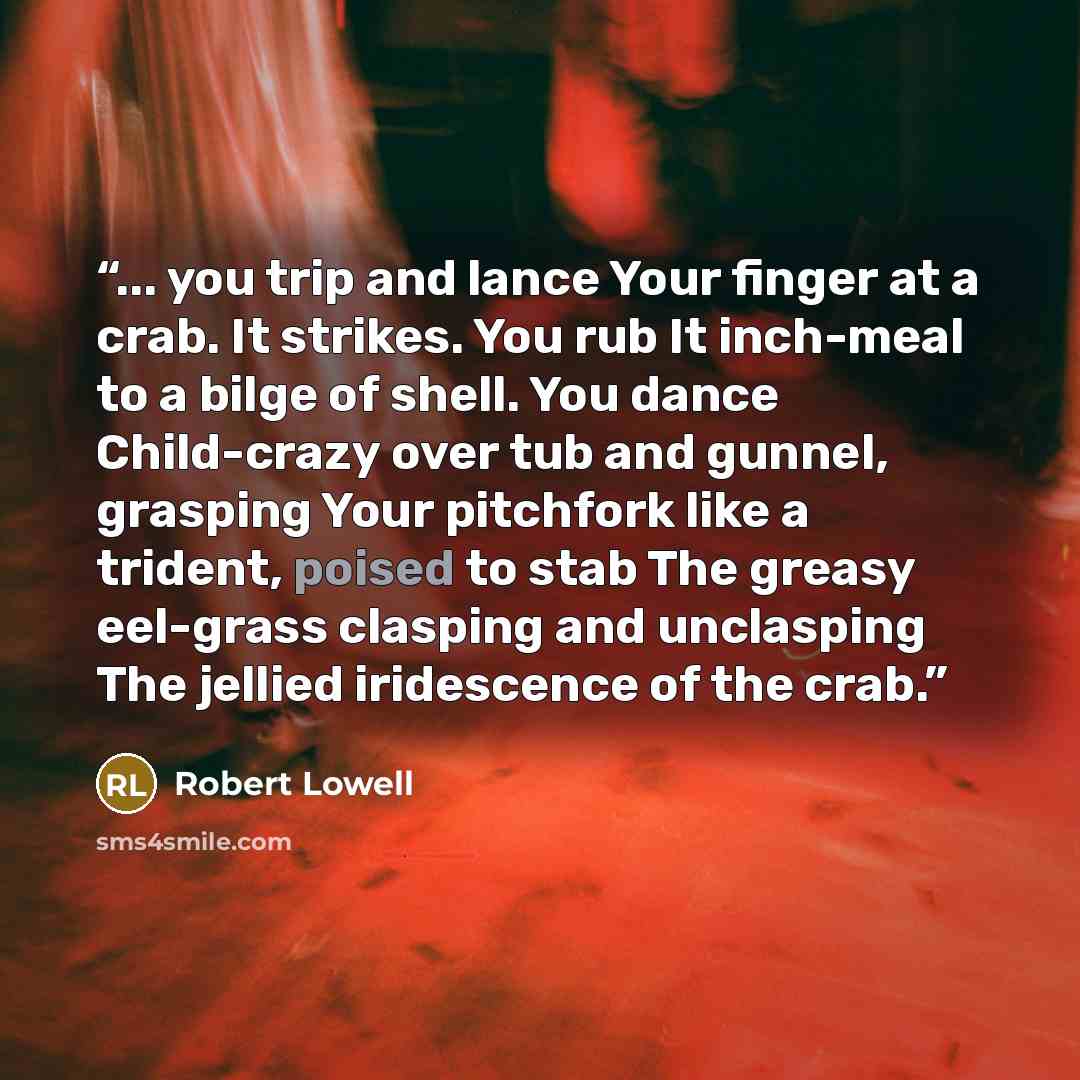 “... you trip and lance Your finger at a crab. It strikes. You rub It inch-meal to a bilge of shell. You dance Child-crazy over tub and gunnel, grasping Your pitchfork like a trident, poised to stab The greasy eel-grass clasping and unclasping The jellied iridescence of the crab.” quote by Robert Lowell