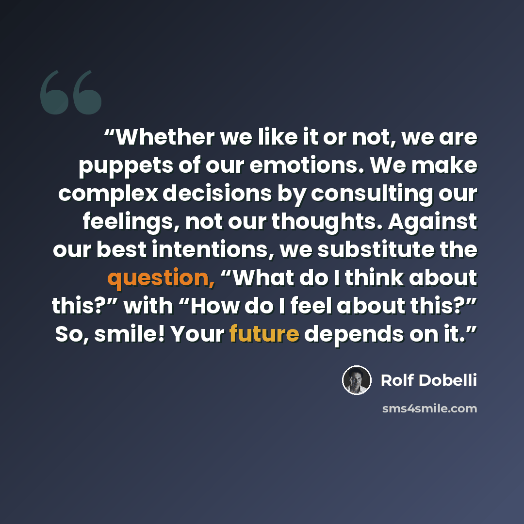 “Whether we like it or not, we are puppets of our emotions. We make complex decisions by consulting our feelings, not our thoughts. Against our best intentions, we substitute the question, “What do I think about this?” with “How do I feel about this?” So, smile! Your future depends on it.” quote by Rolf Dobelli