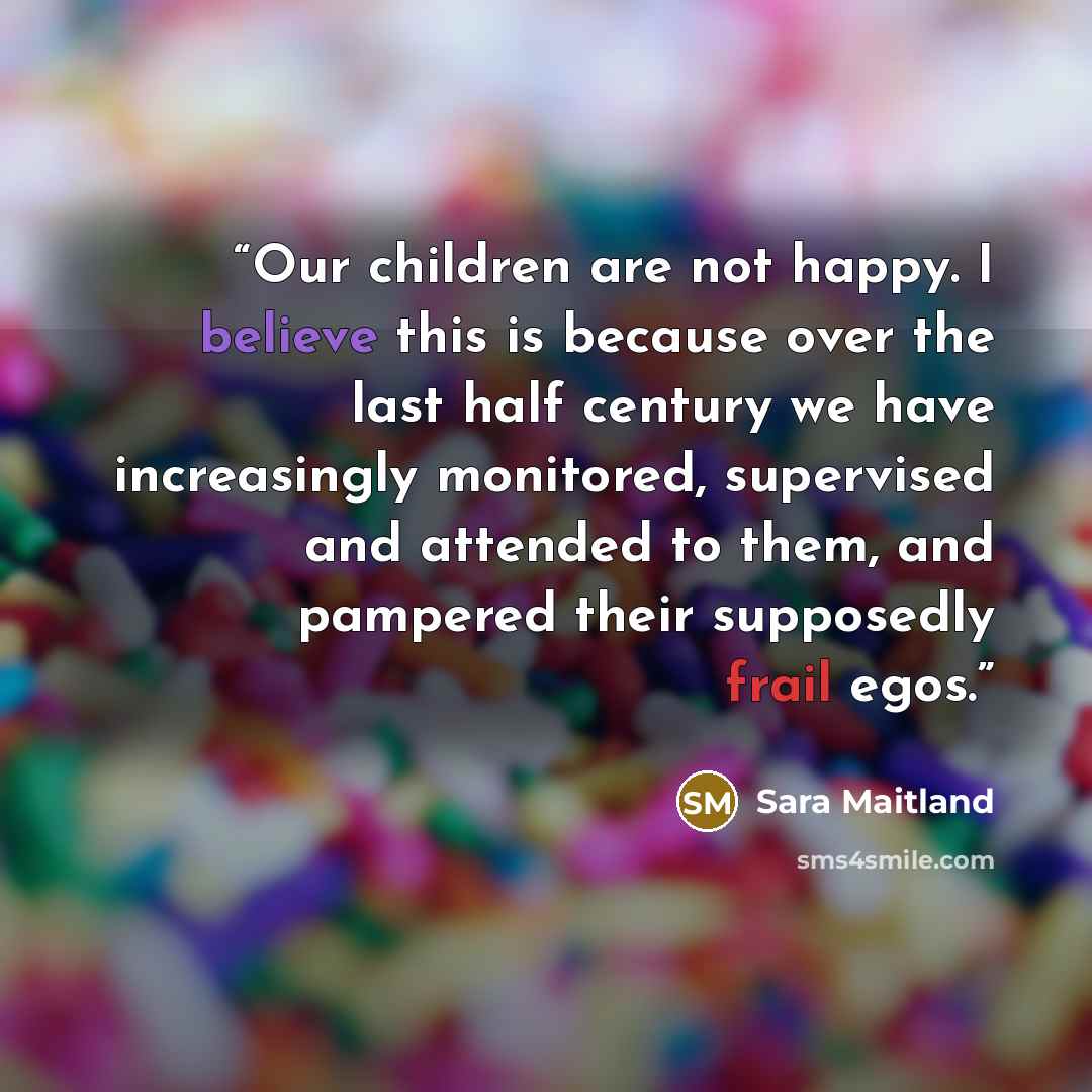 “Our children are not happy. I believe this is because over the last half century we have increasingly monitored, supervised and attended to them, and pampered their supposedly frail egos.” quote by Sara Maitland
