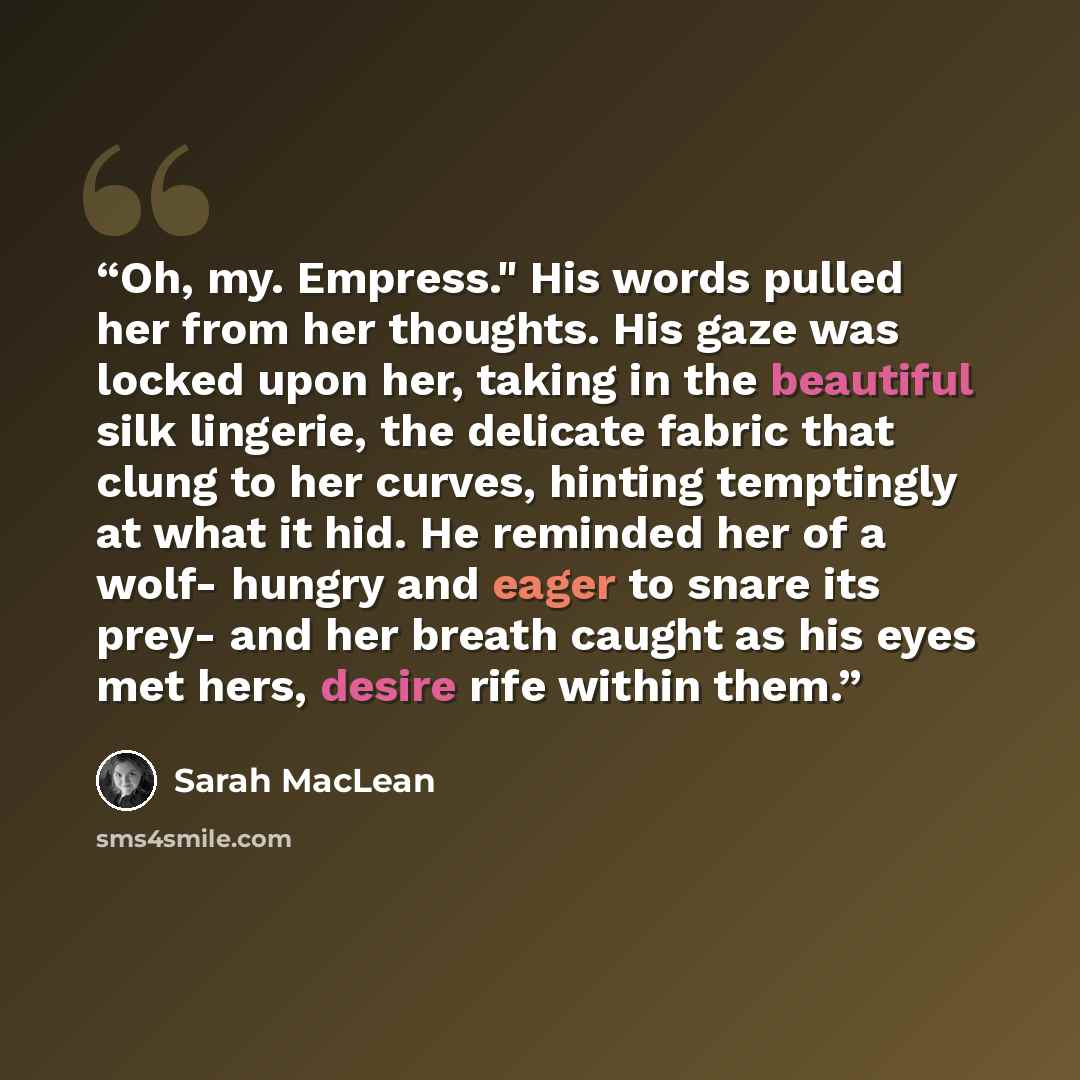 “Oh, my. Empress." His words pulled her from her thoughts. His gaze was locked upon her, taking in the beautiful silk lingerie, the delicate fabric that clung to her curves, hinting temptingly at what it hid. He reminded her of a wolf- hungry and eager to snare its prey- and her breath caught as…” quote by Sarah MacLean