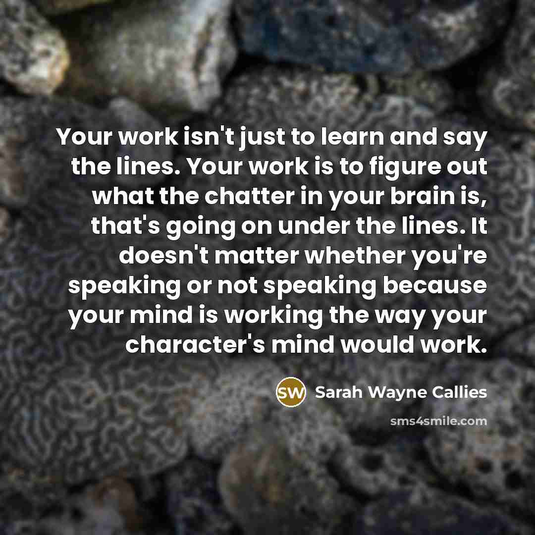 “Your work isn't just to learn and say the lines. Your work is to figure out what the chatter in your brain is, that's going on under the lines. It doesn't matter whether you're speaking or not speaking because your mind is working the way your character's mind would work.” quote by Sarah Wayne Callies