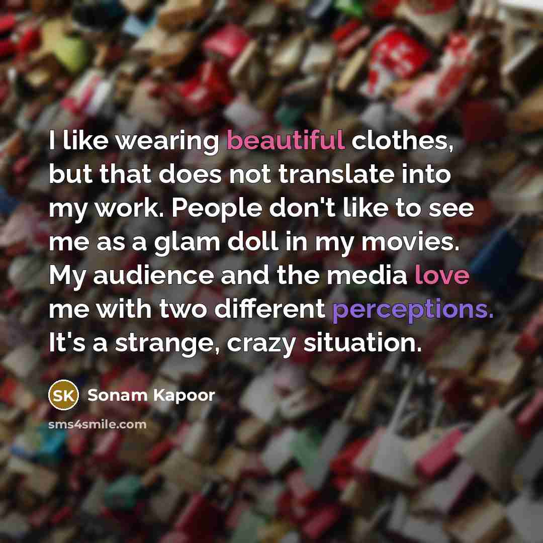 “I like wearing beautiful clothes, but that does not translate into my work. People don't like to see me as a glam doll in my movies. My audience and the media love me with two different perceptions. It's a strange, crazy situation.” quote by Sonam Kapoor