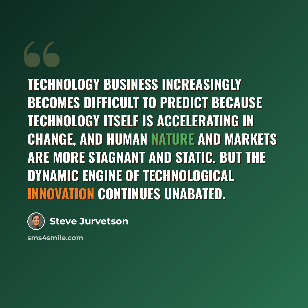 “Technology business increasingly becomes difficult to predict because technology itself is accelerating in change, and human nature and markets are more stagnant and static. But the dynamic engine of technological innovation continues unabated.” quote by Steve Jurvetson