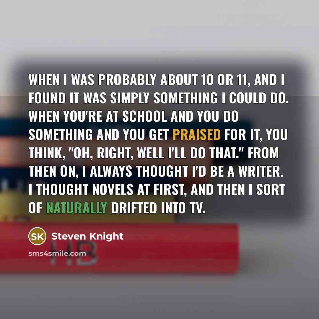 “When I was probably about 10 or 11, and I found it was simply something I could do. When you're at school and you do something and you get praised for it, you think, "Oh, right, well I'll do that." From then on, I always thought I'd be a writer. I thought novels at first, and then I sort of…” quote by Steven Knight