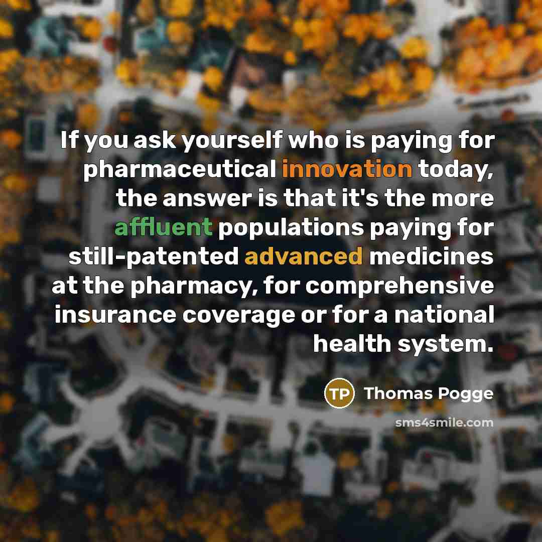 “If you ask yourself who is paying for pharmaceutical innovation today, the answer is that it's the more affluent populations paying for still-patented advanced medicines at the pharmacy, for comprehensive insurance coverage or for a national health system.” quote by Thomas Pogge