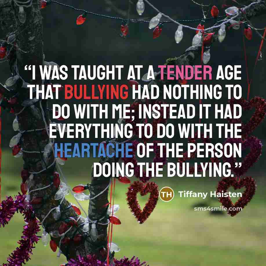 “I was taught at a tender age that Bullying had nothing to do with me; instead it had everything to do with the heartache of the person doing the bullying.” quote by Tiffany Haisten