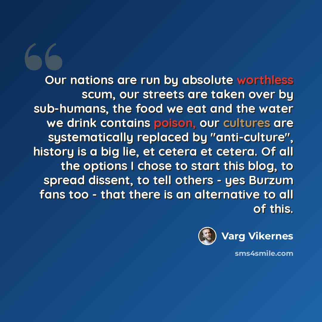 “Our nations are run by absolute worthless scum, our streets are taken over by sub-humans, the food we eat and the water we drink contains poison, our cultures are systematically replaced by "anti-culture", history is a big lie, et cetera et cetera. Of all the options I chose to start this blog, to…” quote by Varg Vikernes