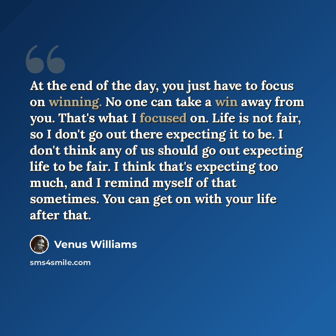 “At the end of the day, you just have to focus on winning. No one can take a win away from you. That's what I focused on. Life is not fair, so I don't go out there expecting it to be. I don't think any of us should go out expecting life to be fair. I think that's expecting too much, and I remind…” quote by Venus Williams