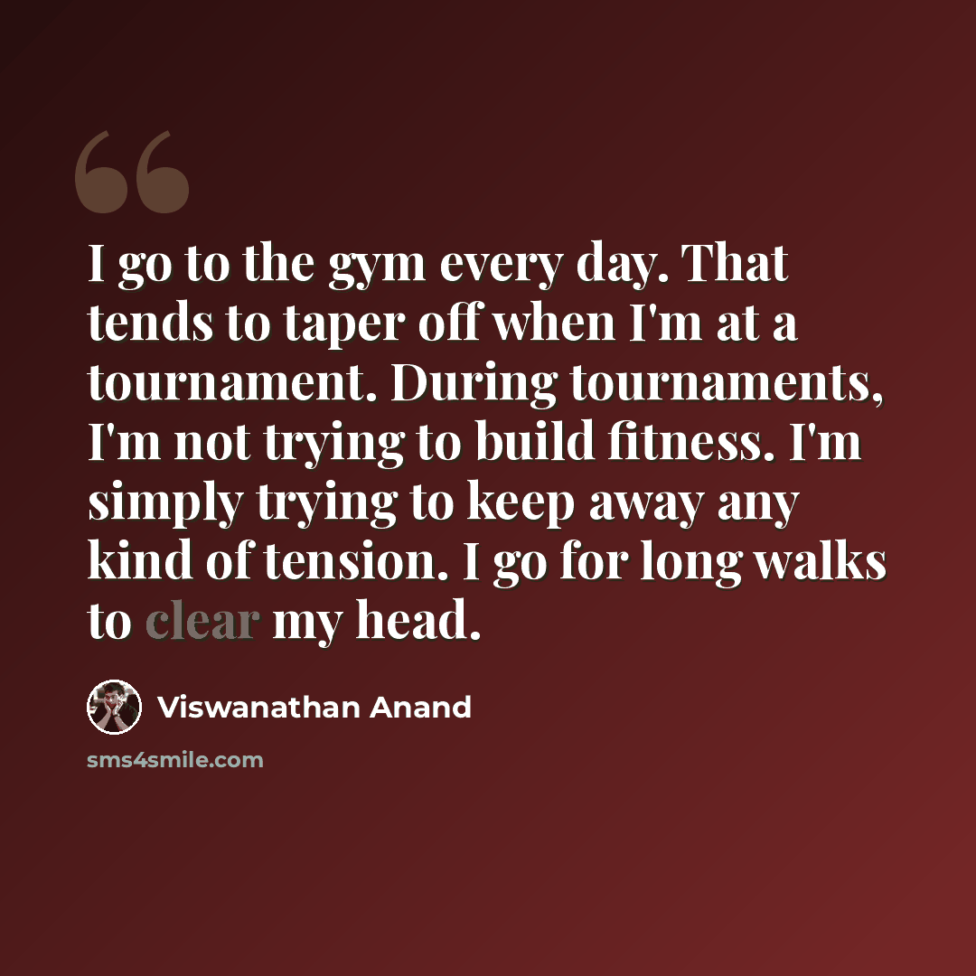 “I go to the gym every day. That tends to taper off when I'm at a tournament. During tournaments, I'm not trying to build fitness. I'm simply trying to keep away any kind of tension. I go for long walks to clear my head.” quote by Viswanathan Anand