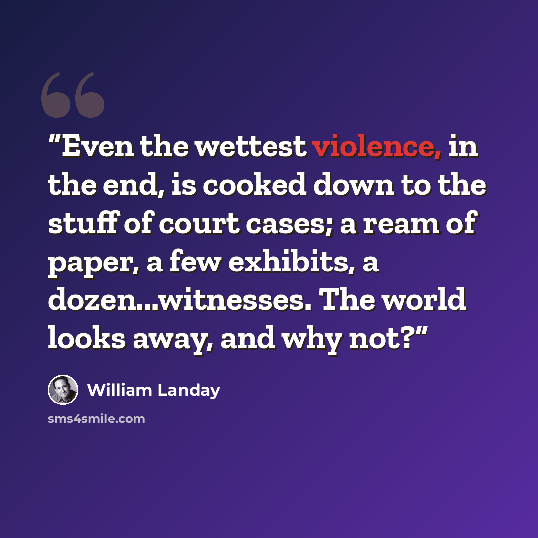 “Even the wettest violence, in the end, is cooked down to the stuff of court cases; a ream of paper, a few exhibits, a dozen...witnesses. The world looks away, and why not?” quote by William Landay