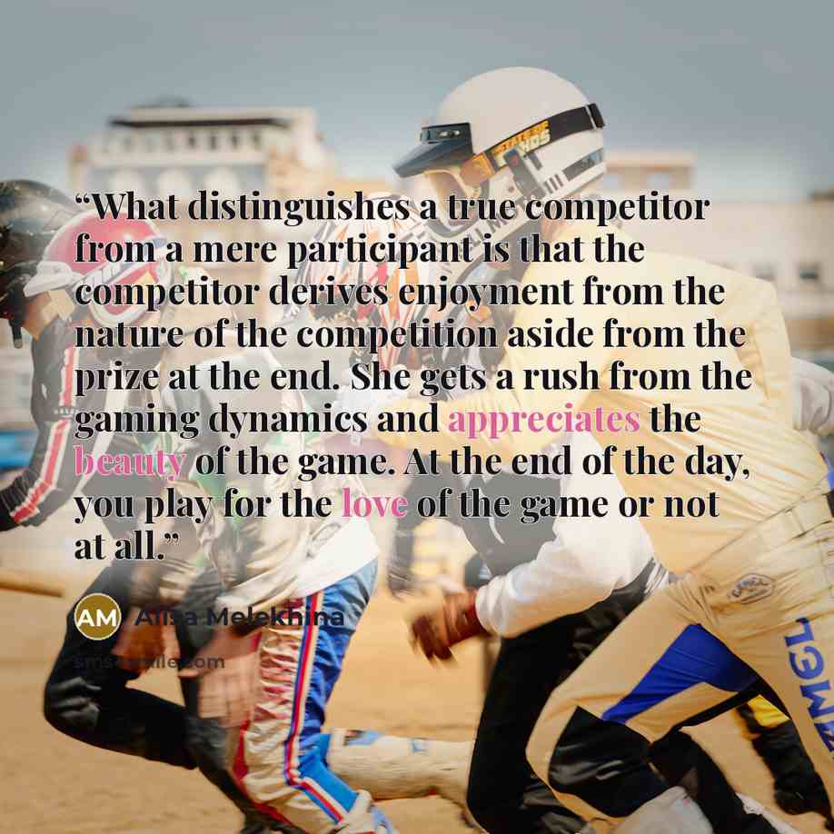 “What distinguishes a true competitor from a mere participant is that the competitor derives enjoyment from the nature of the competition aside from the prize at the end. She gets a rush from the gaming dynamics and appreciates the beauty of the game. At the end of the day, you play for the love of…” quote by Alisa Melekhina