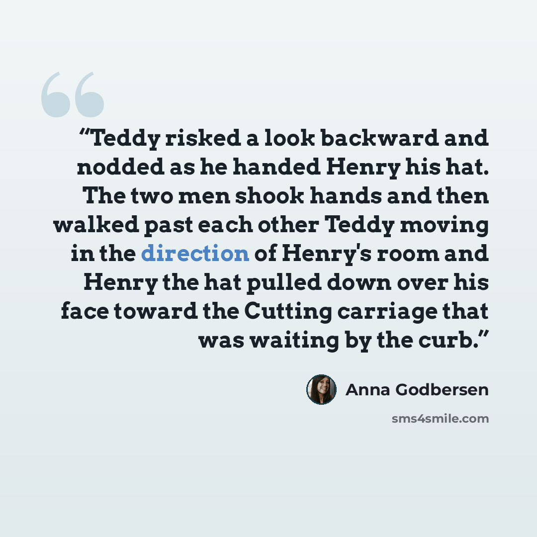 “Teddy risked a look backward and nodded as he handed Henry his hat. The two men shook hands and then walked past each other Teddy moving in the direction of Henry's room and Henry the hat pulled down over his face toward the Cutting carriage that was waiting by the curb.” quote by Anna Godbersen