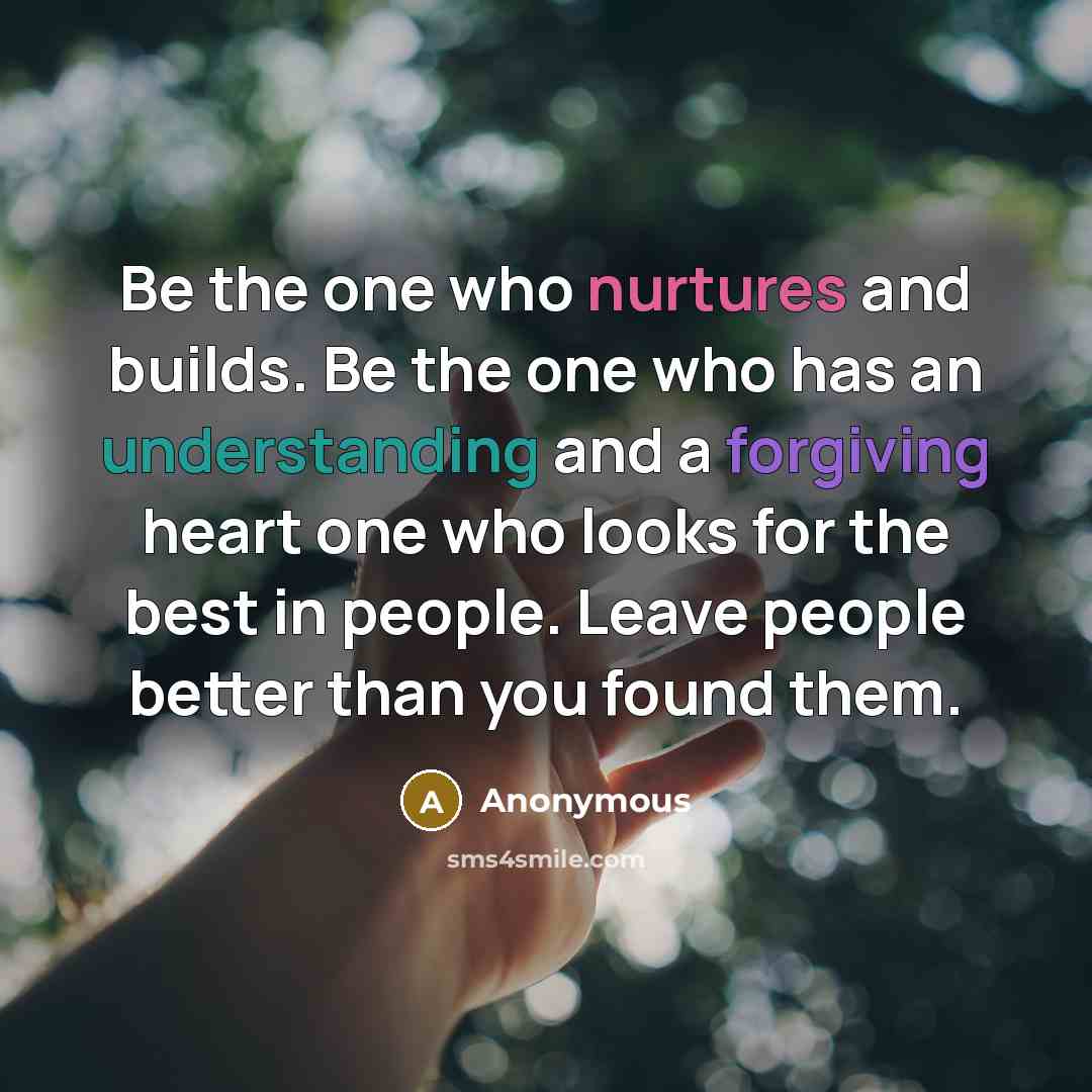 “Be the one who nurtures and builds. Be the one who has an understanding and a forgiving heart one who looks for the best in people. Leave people better than you found them.” quote by Anonymous