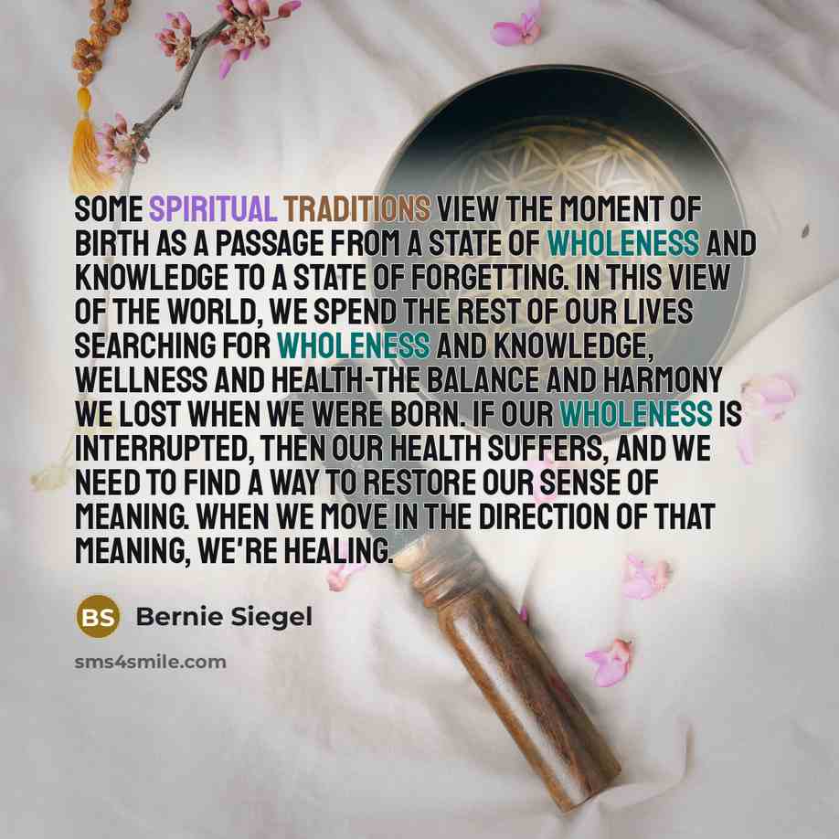 “Some spiritual traditions view the moment of birth as a passage from a state of wholeness and knowledge to a state of forgetting. In this view of the world, we spend the rest of our lives searching for wholeness and knowledge, wellness and health-the balance and harmony we lost when we were born…” quote by Bernie Siegel