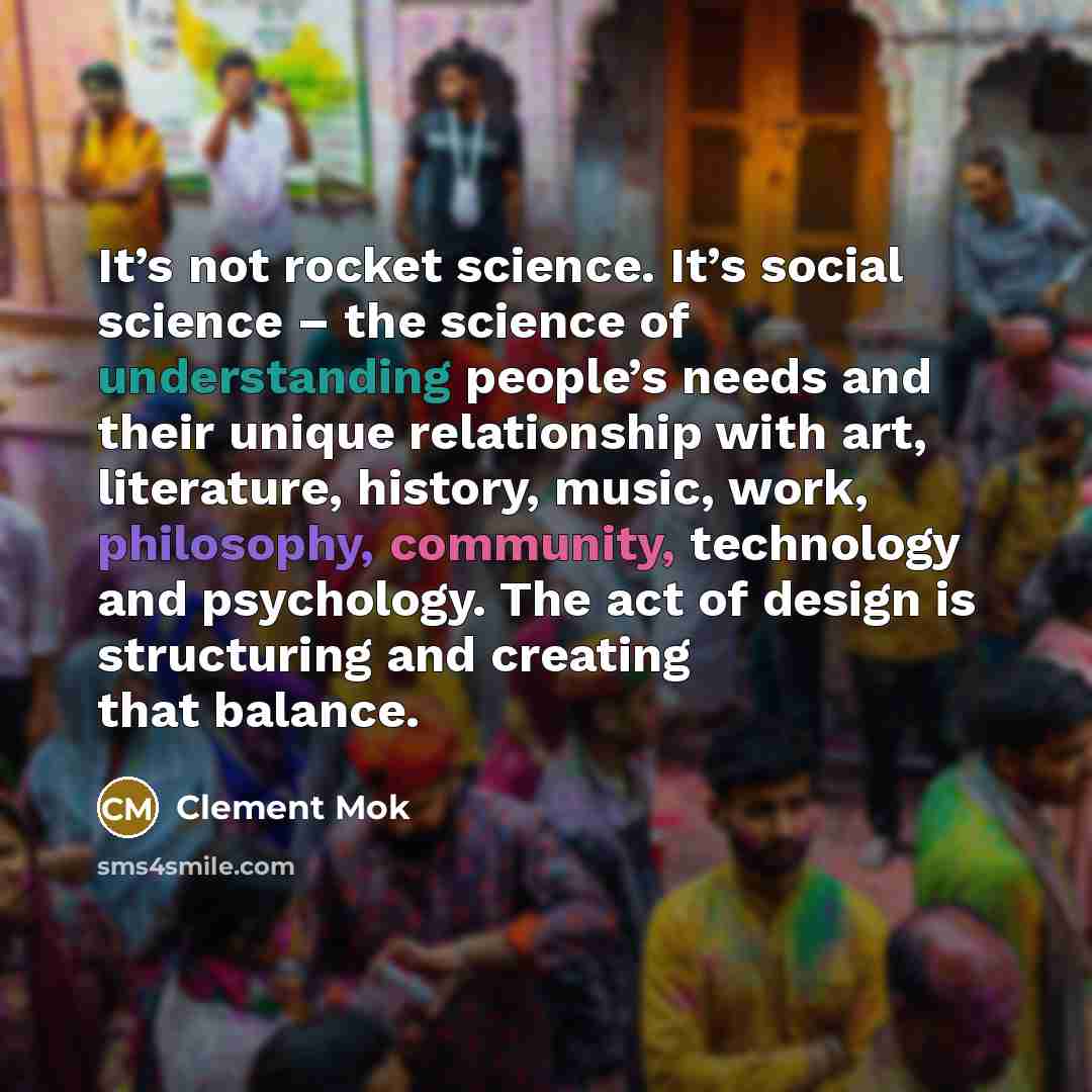 “It’s not rocket science. It’s social science – the science of understanding people’s needs and their unique relationship with art, literature, history, music, work, philosophy, community, technology and psychology. The act of design is structuring and creating that balance.” quote by Clement Mok
