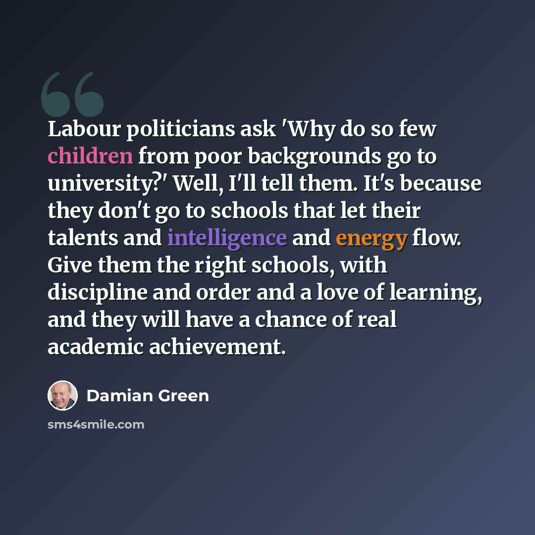 “Labour politicians ask 'Why do so few children from poor backgrounds go to university?' Well, I'll tell them. It's because they don't go to schools that let their talents and intelligence and energy flow. Give them the right schools, with discipline and order and a love of learning, and they will…” quote by Damian Green