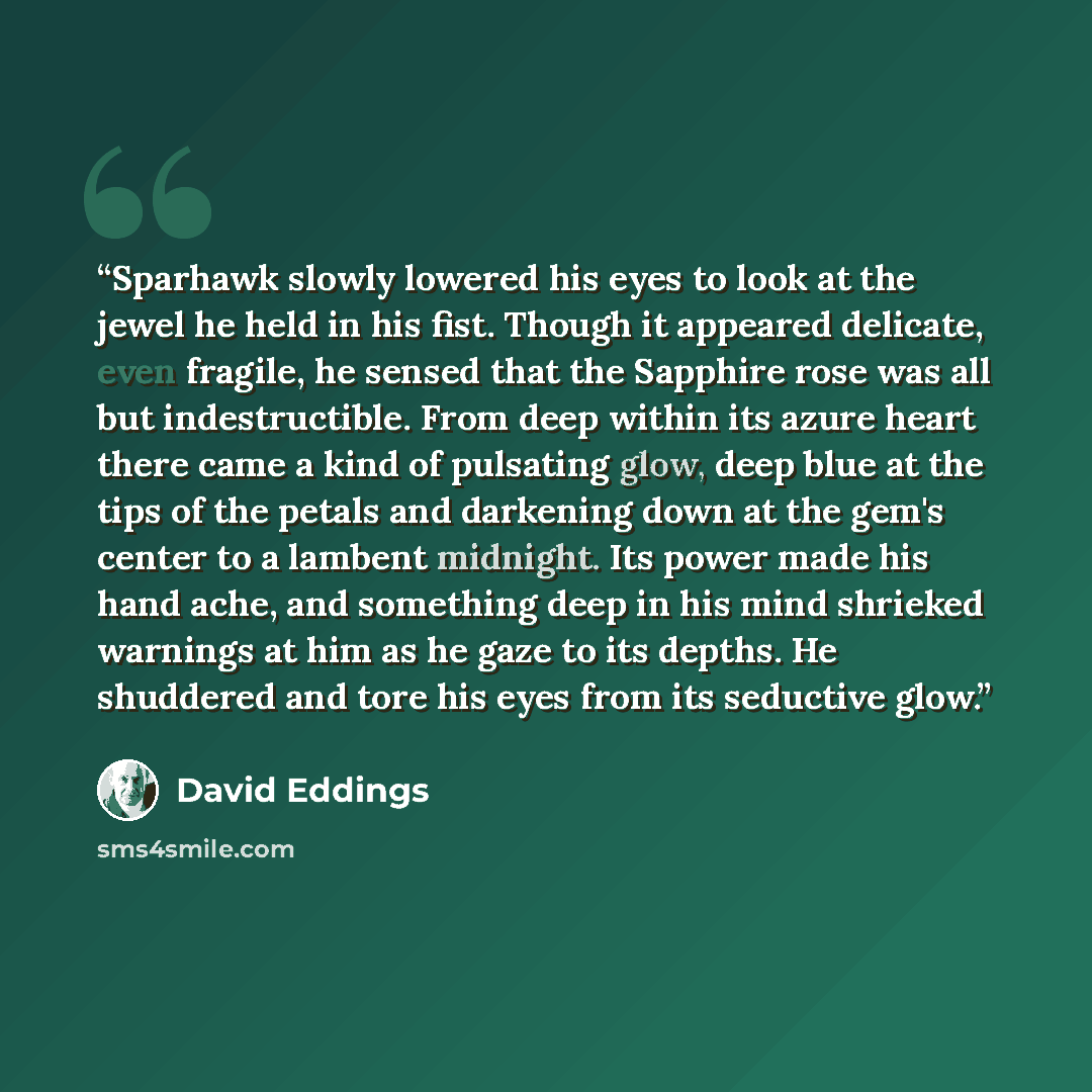 “Sparhawk slowly lowered his eyes to look at the jewel he held in his fist. Though it appeared delicate, even fragile, he sensed that the Sapphire rose was all but indestructible. From deep within its azure heart there came a kind of pulsating glow, deep blue at the tips of the petals and darkening…” quote by David Eddings