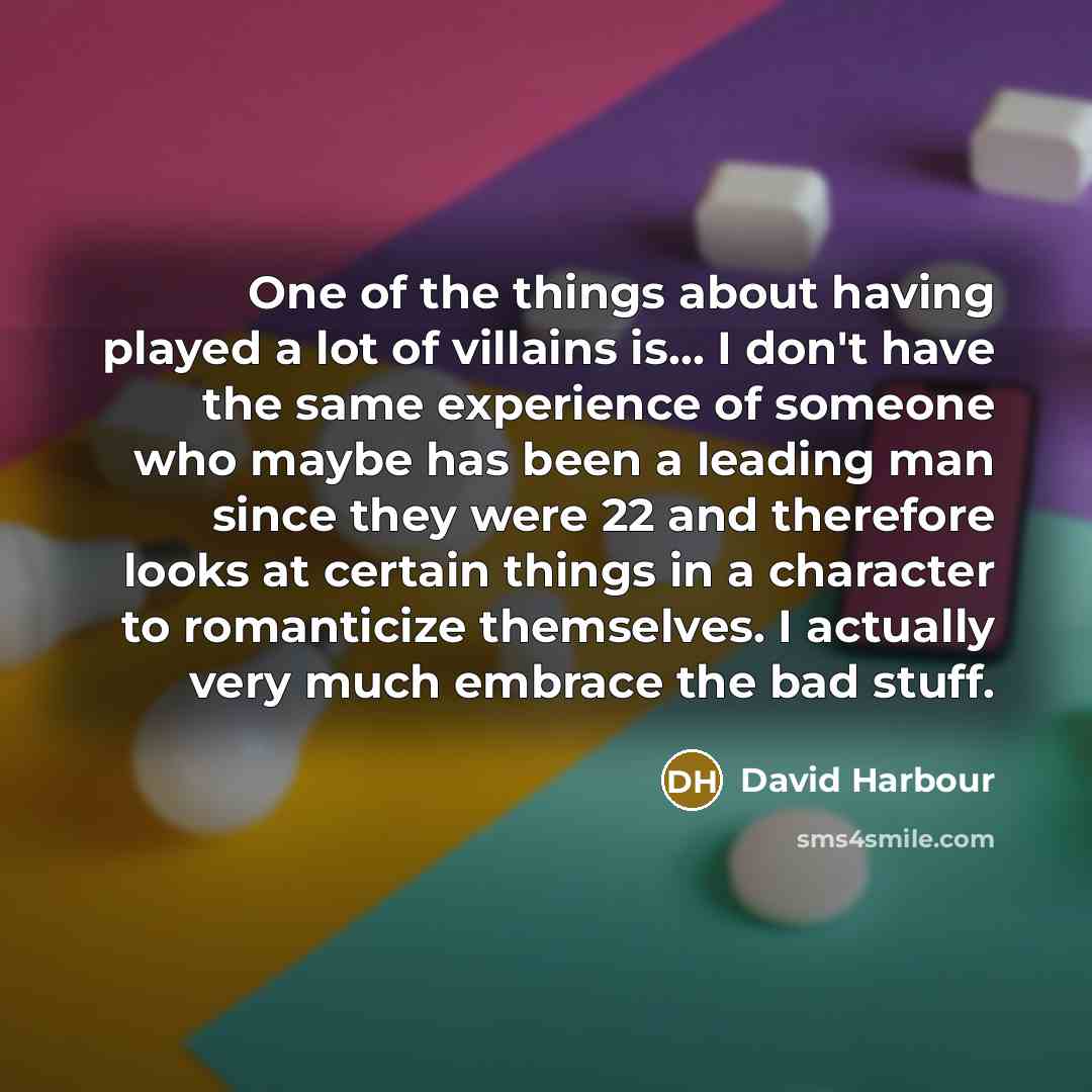 “One of the things about having played a lot of villains is... I don't have the same experience of someone who maybe has been a leading man since they were 22 and therefore looks at certain things in a character to romanticize themselves. I actually very much embrace the bad stuff.” quote by David Harbour