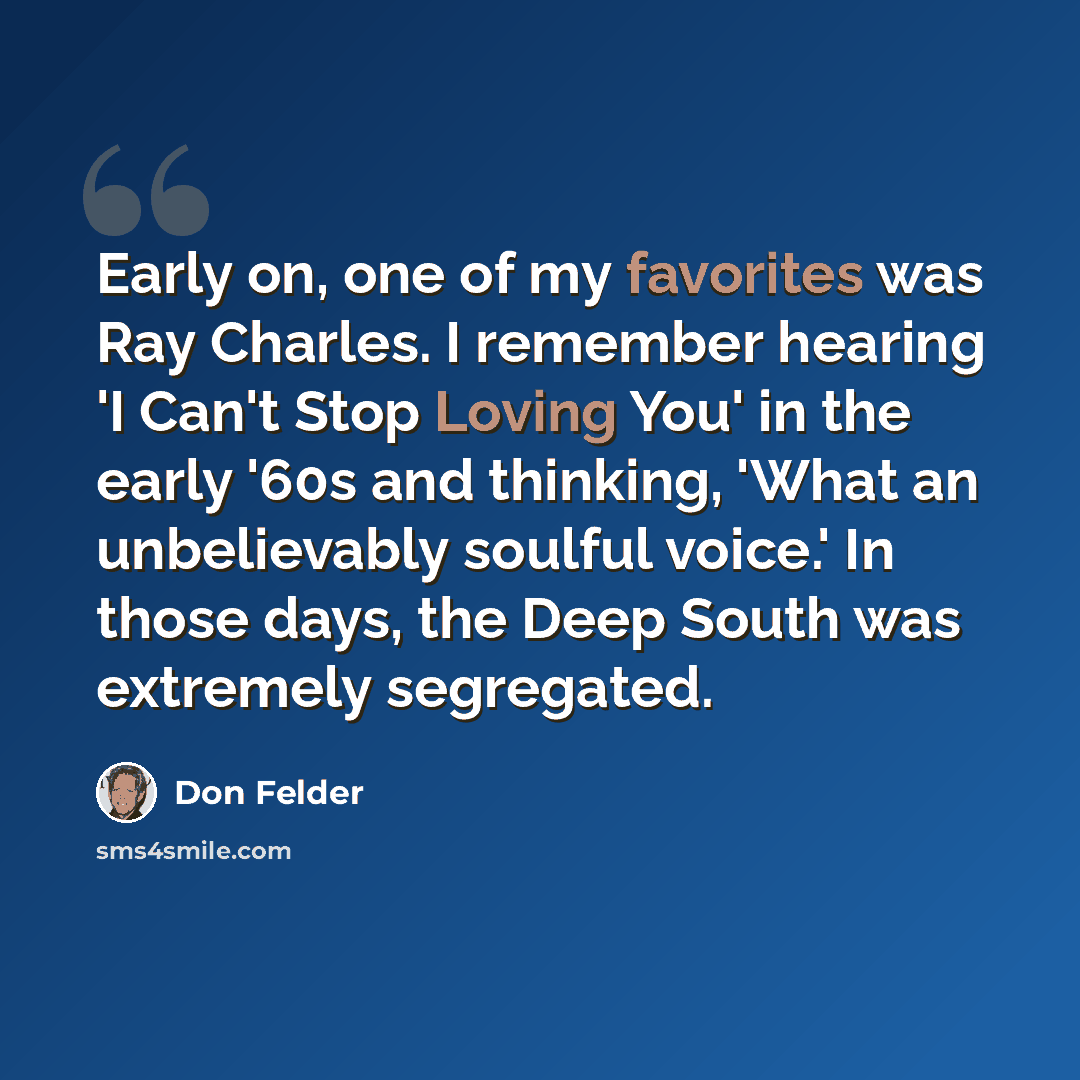 “Early on, one of my favorites was Ray Charles. I remember hearing 'I Can't Stop Loving You' in the early '60s and thinking, 'What an unbelievably soulful voice.' In those days, the Deep South was extremely segregated.” quote by Don Felder