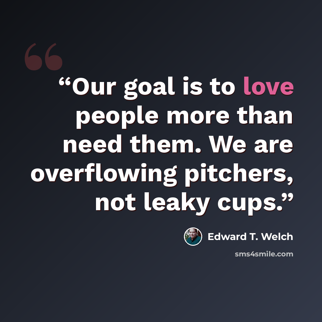 “Our goal is to love people more than need them. We are overflowing pitchers, not leaky cups.” quote by Edward T. Welch